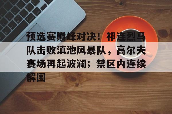 真人-预选赛巅峰对决！祁连烈马队击败滇池风暴队，高尔夫赛场再起波澜；禁区内连续解围的简单介绍